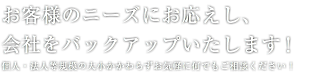 お客様のニーズにお応えし、 会社をバックアップいたします！ 個人・法人等規模の大小かかわらずお気軽に何でもご相談ください！